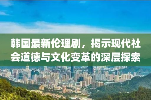 韓國最新倫理劇，揭示現(xiàn)代社會(huì)道德與文化變革的深層探索