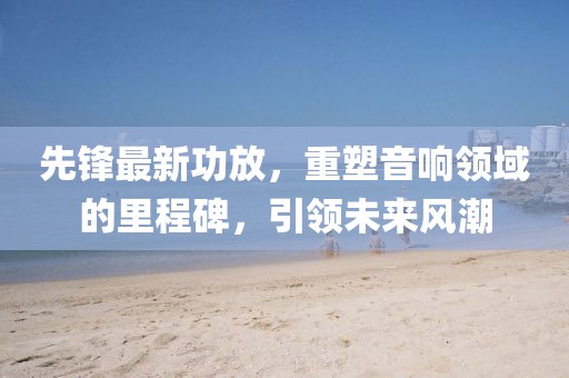 先鋒最新功放，重塑音響領(lǐng)域的里程碑，引領(lǐng)未來風(fēng)潮