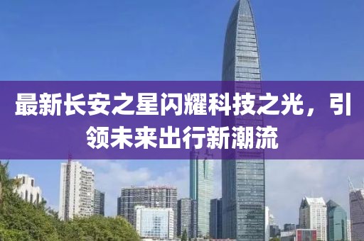 最新長(zhǎng)安之星閃耀科技之光，引領(lǐng)未來(lái)出行新潮流