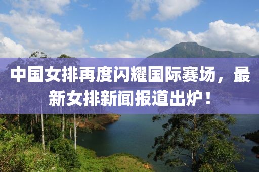 中國(guó)女排再度閃耀國(guó)際賽場(chǎng)，最新女排新聞報(bào)道出爐！