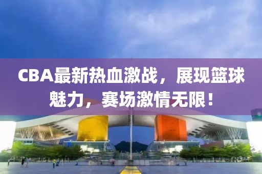 CBA最新熱血激戰(zhàn)，展現(xiàn)籃球魅力，賽場(chǎng)激情無(wú)限！