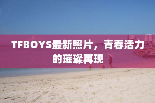 TFBOYS最新照片，青春活力的璀璨再現(xiàn)