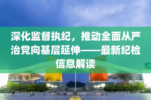 深化監(jiān)督執(zhí)紀(jì)，推動全面從嚴(yán)治黨向基層延伸——最新紀(jì)檢信息解讀