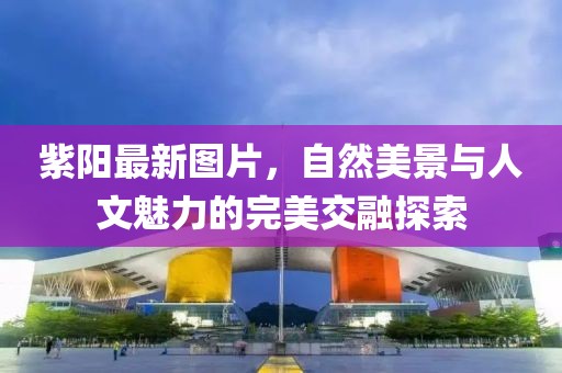 紫陽最新圖片，自然美景與人文魅力的完美交融探索