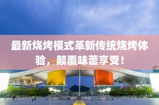 最新燒烤模式革新傳統(tǒng)燒烤體驗，顛覆味蕾享受！