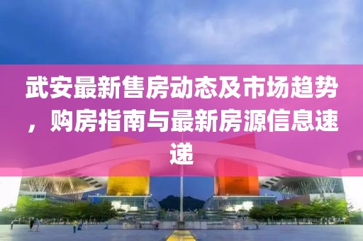 武安最新售房動(dòng)態(tài)及市場(chǎng)趨勢(shì)，購(gòu)房指南與最新房源信息速遞