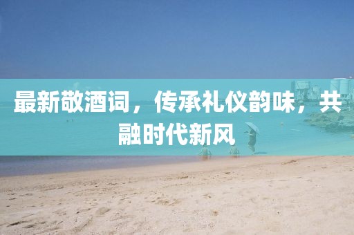 最新敬酒詞，傳承禮儀韻味，共融時(shí)代新風(fēng)