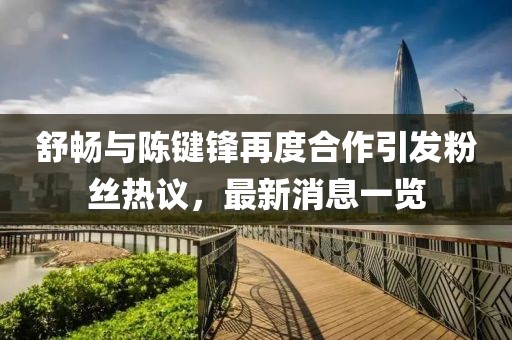 舒暢與陳鍵鋒再度合作引發(fā)粉絲熱議，最新消息一覽