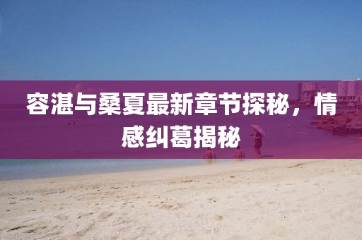 容湛與桑夏最新章節(jié)探秘，情感糾葛揭秘