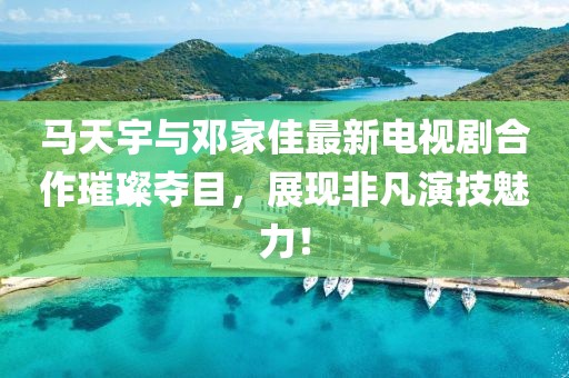 馬天宇與鄧家佳最新電視劇合作璀璨奪目，展現(xiàn)非凡演技魅力！