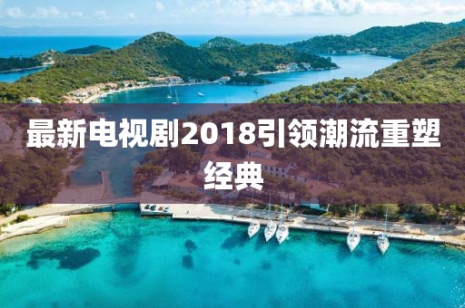 最新電視劇2018引領(lǐng)潮流重塑經(jīng)典