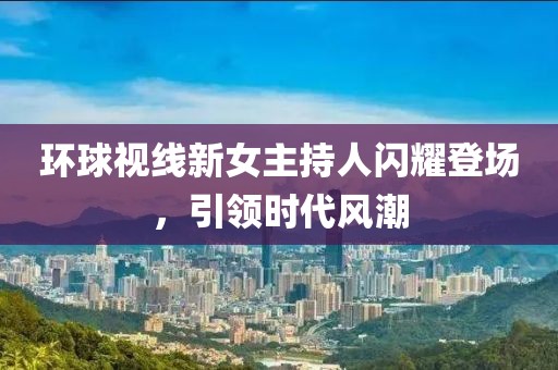 環(huán)球視線新女主持人閃耀登場，引領(lǐng)時代風(fēng)潮