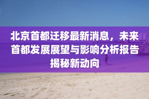 北京首都遷移最新消息，未來首都發(fā)展展望與影響分析報告揭秘新動向