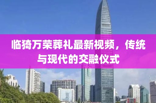 臨猗萬(wàn)榮葬禮最新視頻，傳統(tǒng)與現(xiàn)代的交融儀式