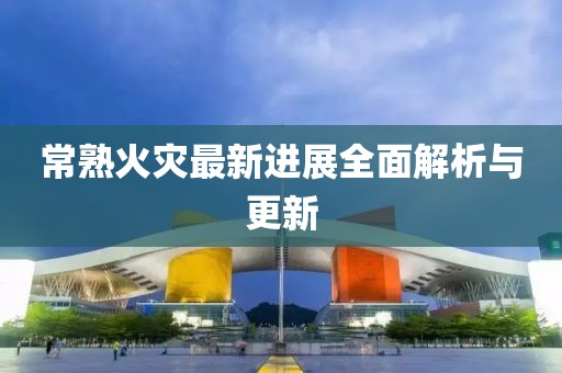 常熟火災(zāi)最新進展全面解析與更新