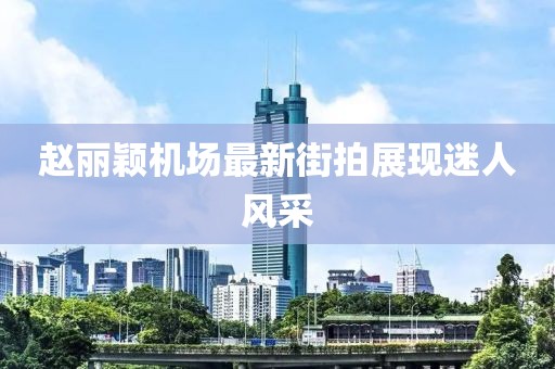 趙麗穎機場最新街拍展現(xiàn)迷人風采