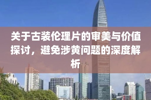 關(guān)于古裝倫理片的審美與價(jià)值探討，避免涉黃問題的深度解析