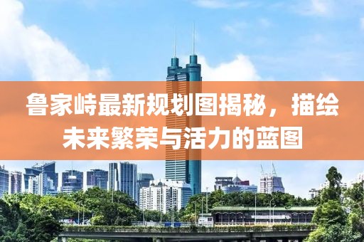 魯家峙最新規(guī)劃圖揭秘，描繪未來(lái)繁榮與活力的藍(lán)圖