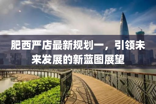肥西嚴(yán)店最新規(guī)劃一，引領(lǐng)未來發(fā)展的新藍(lán)圖展望