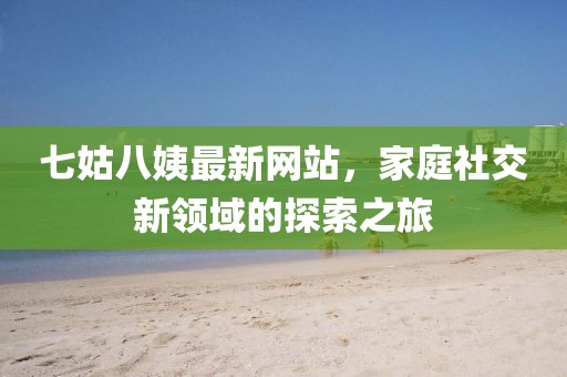 七姑八姨最新網(wǎng)站，家庭社交新領(lǐng)域的探索之旅