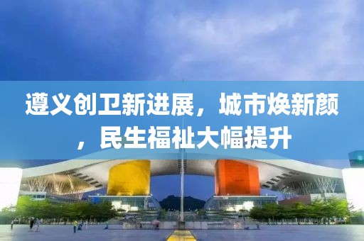 遵義創(chuàng)衛(wèi)新進(jìn)展，城市煥新顏，民生福祉大幅提升