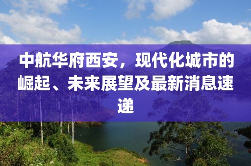 中航華府西安，現(xiàn)代化城市的崛起、未來展望及最新消息速遞