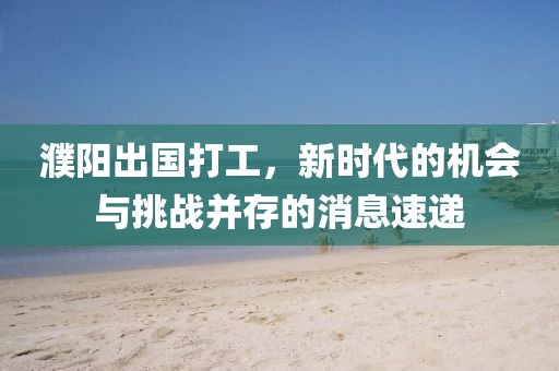 濮陽出國打工，新時(shí)代的機(jī)會(huì)與挑戰(zhàn)并存的消息速遞