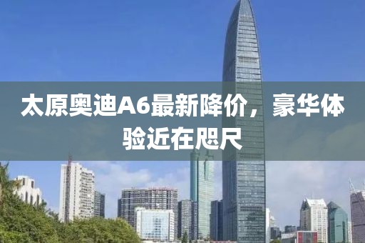 太原奧迪A6最新降價，豪華體驗(yàn)近在咫尺