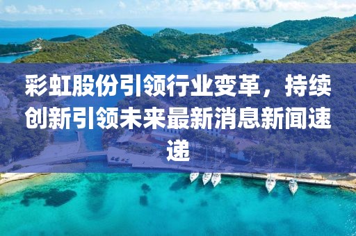 彩虹股份引領行業(yè)變革，持續(xù)創(chuàng)新引領未來最新消息新聞速遞