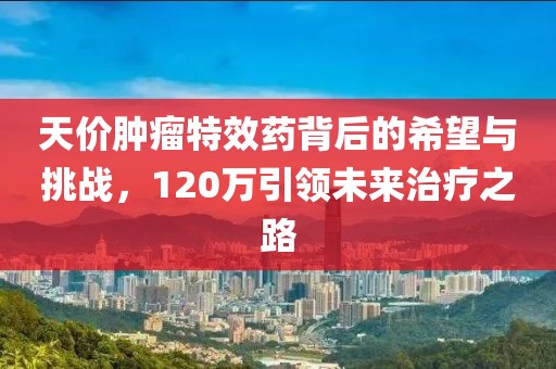 天價(jià)腫瘤特效藥背后的希望與挑戰(zhàn)，120萬引領(lǐng)未來治療之路