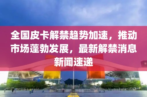 全國(guó)皮卡解禁趨勢(shì)加速，推動(dòng)市場(chǎng)蓬勃發(fā)展，最新解禁消息新聞速遞