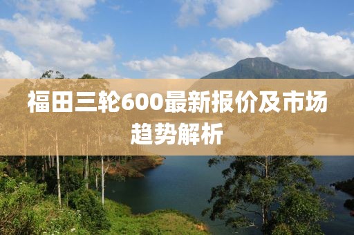 福田三輪600最新報價及市場趨勢解析