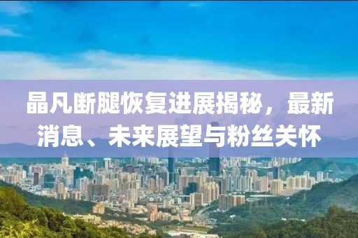 晶凡斷腿恢復(fù)進(jìn)展揭秘，最新消息、未來(lái)展望與粉絲關(guān)懷