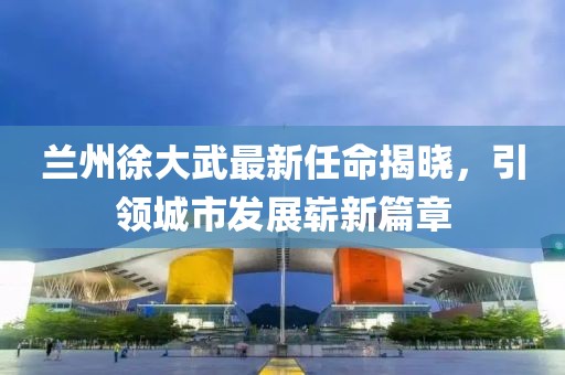 蘭州徐大武最新任命揭曉，引領(lǐng)城市發(fā)展嶄新篇章