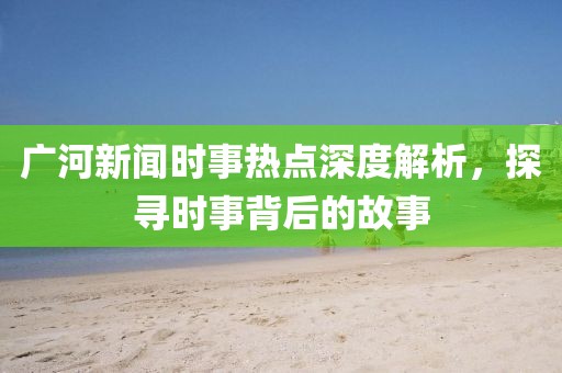 廣河新聞時(shí)事熱點(diǎn)深度解析，探尋時(shí)事背后的故事