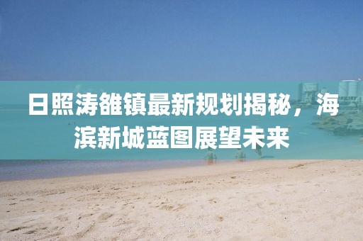 日照濤雒鎮(zhèn)最新規(guī)劃揭秘，海濱新城藍(lán)圖展望未來