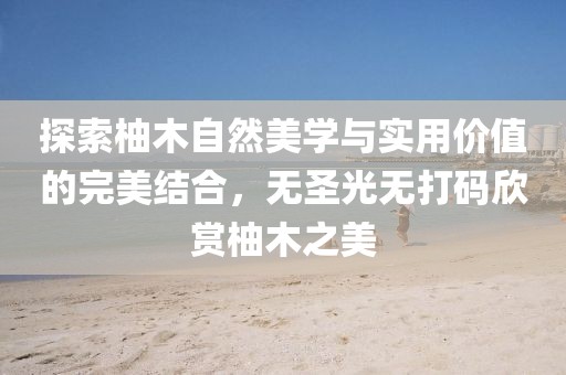 探索柚木自然美學與實用價值的完美結(jié)合，無圣光無打碼欣賞柚木之美