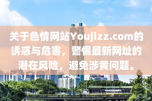 關于色情網站Youjizz.com的誘惑與危害，警惕最新網址的潛在風險，避免涉黃問題。