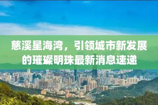 慈溪星海灣，引領(lǐng)城市新發(fā)展的璀璨明珠最新消息速遞