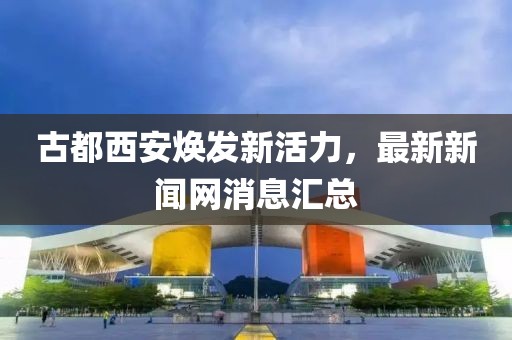 古都西安煥發(fā)新活力，最新新聞網(wǎng)消息匯總