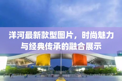 洋河最新款型圖片，時尚魅力與經(jīng)典傳承的融合展示