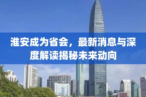 淮安成為省會(huì)，最新消息與深度解讀揭秘未來動(dòng)向