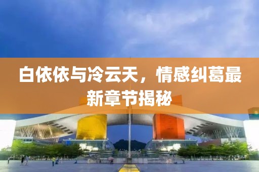 白依依與冷云天，情感糾葛最新章節(jié)揭秘