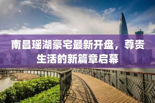 南昌瑤湖豪宅最新開盤，尊貴生活的新篇章啟幕