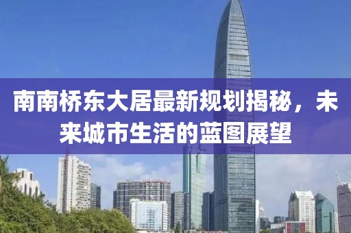 南南橋東大居最新規(guī)劃揭秘，未來城市生活的藍(lán)圖展望