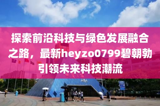 探索前沿科技與綠色發(fā)展融合之路，最新heyzo0799碧朝勃引領(lǐng)未來(lái)科技潮流