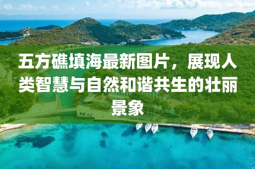 五方礁填海最新圖片，展現(xiàn)人類智慧與自然和諧共生的壯麗景象