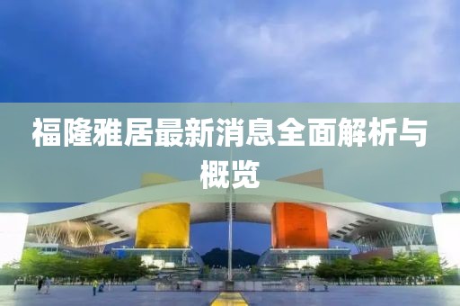 福隆雅居最新消息全面解析與概覽
