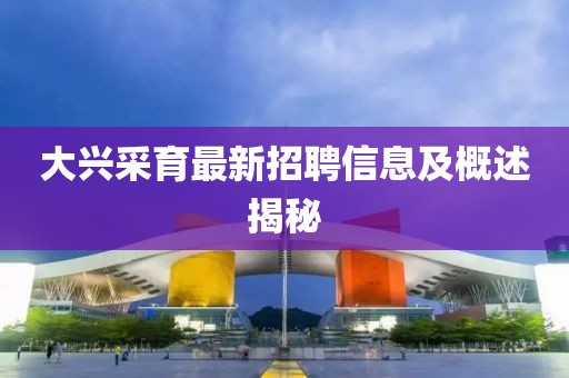 大興采育最新招聘信息及概述揭秘