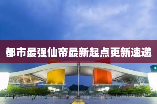都市最強仙帝最新起點更新速遞